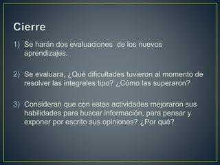 1) Se harán dos evaluaciones de los nuevos
aprendizajes.
2) Se evaluara, ¿Qué dificultades tuvieron al momento de
resolver las integrales tipo? ¿Cómo las superaron?
3) Consideran que con estas actividades mejoraron sus
habilidades para buscar información, para pensar y
exponer por escrito sus opiniones? ¿Por qué?
 