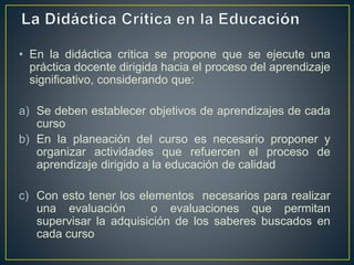 • En la didáctica critica se propone que se ejecute una
práctica docente dirigida hacia el proceso del aprendizaje
significativo, considerando que:
a) Se deben establecer objetivos de aprendizajes de cada
curso
b) En la planeación del curso es necesario proponer y
organizar actividades que refuercen el proceso de
aprendizaje dirigido a la educación de calidad
c) Con esto tener los elementos necesarios para realizar
una evaluación o evaluaciones que permitan
supervisar la adquisición de los saberes buscados en
cada curso
 