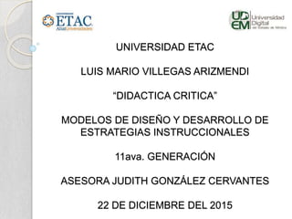 UNIVERSIDAD ETAC
LUIS MARIO VILLEGAS ARIZMENDI
“DIDACTICA CRITICA”
MODELOS DE DISEÑO Y DESARROLLO DE
ESTRATEGIAS INSTRUCCIONALES
11ava. GENERACIÓN
ASESORA JUDITH GONZÁLEZ CERVANTES
22 DE DICIEMBRE DEL 2015
 