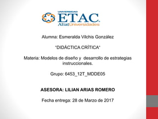 Alumna: Esmeralda Vilchis González
“DIDÁCTICA CRÍTICA“
Materia: Modelos de diseño y desarrollo de estrategias
instruccionales.
Grupo: 6453_12T_MDDE05
ASESORA: LILIAN ARIAS ROMERO
Fecha entrega: 28 de Marzo de 2017
 