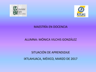 MAESTRÍA EN DOCENCIA
ALUMNA: MÓNICA VILCHIS GONZÁLEZ
SITUACIÓN DE APRENDIZAJE
IXTLAHUACA, MÉXICO, MARZO DE 2017
 