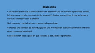 CONCLUSION
Con base en el tema de la didáctica crítica se desarrollo una situación de aprendizaje y como
tal para que se construya conocimiento, se requirió diseñar una actividad donde se llevara a
cabo una interacción con el entorno.
Se tomaron en cuenta los tres momentos del aprendizaje.
Se realizo una actividad de aprendizaje para una investigación cualitativa dentro del ambiente
de su comunidad estudiantil.
Se describieron paso a paso en que consistía la actividad de aprendizaje.
 