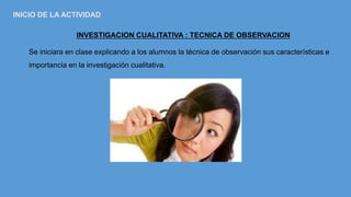 INVESTIGACION CUALITATIVA : TECNICA DE OBSERVACION
Se iniciara en clase explicando a los alumnos la técnica de observación sus características e
importancia en la investigación cualitativa.
INICIO DE LA ACTIVIDAD
 