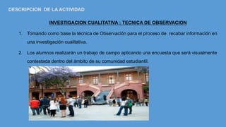 INVESTIGACION CUALITATIVA : TECNICA DE OBSERVACION
1. Tomando como base la técnica de Observación para el proceso de recabar información en
una investigación cualitativa.
2. Los alumnos realizarán un trabajo de campo aplicando una encuesta que será visualmente
contestada dentro del ámbito de su comunidad estudiantil.
DESCRIPCION DE LA ACTIVIDAD
 