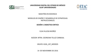 UNIVERSIDAD DIGITAL DEL ESTADO DE MÉXICO
ALIAT UNIVERSIDADES
MAESTRÍA EN DOCENCIA
MODELOS DE DISEÑO Y DESARROLLO DE ESTRATEGIAS
INSTRUCCIONALES
SESIÓN 4. DIDACTICA CRITICA
ELSA VILLEDA MUÑOZ
ASESOR: MTRA. GEORGINA TELLEZ CARBAJAL
GRUPO: 6326_10T_MDDE05
14 DE NOVIEMBRE DE 2016
 