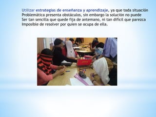 Utilizar estrategias de enseñanza y aprendizaje, ya que toda situación
Problemática presenta obstáculos, sin embargo la solución no puede
Ser tan sencilla que quede fija de antemano, ni tan difícil que parezca
Imposible de resolver por quien se ocupa de ella.
 
