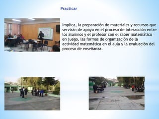 Practicar
Implica, la preparación de materiales y recursos que
servirán de apoyo en el proceso de interacción entre
los alumnos y el profesor con el saber matemático
en juego, las formas de organización de la
actividad matemática en el aula y la evaluación del
proceso de enseñanza.
 