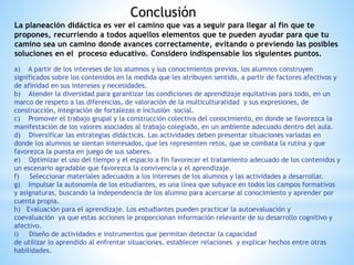 Conclusión
La planeación didáctica es ver el camino que vas a seguir para llegar al fin que te
propones, recurriendo a todos aquellos elementos que te pueden ayudar para que tu
camino sea un camino donde avances correctamente, evitando o previendo las posibles
soluciones en el proceso educativo. Considero indispensable los siguientes puntos.
a) A partir de los intereses de los alumnos y sus conocimientos previos, los alumnos construyen
significados sobre los contenidos en la medida que les atribuyen sentido, a partir de factores afectivos y
de afinidad en sus intereses y necesidades.
b) Atender la diversidad para garantizar las condiciones de aprendizaje equitativas para todo, en un
marco de respeto a las diferencias, de valoración de la multiculturalidad y sus expresiones, de
construcción, integración de fortalezas e inclusión social.
c) Promover el trabajo grupal y la construcción colectiva del conocimiento, en donde se favorezca la
manifestación de los valores asociados al trabajo colegiado, en un ambiente adecuado dentro del aula.
d) Diversificar las estrategias didácticas. Las actividades deben presentar situaciones variadas en
donde los alumnos se sientan interesados, que les representen retos, que se combata la rutina y que
favorezca la puesta en juego de sus saberes.
e) Optimizar el uso del tiempo y el espacio a fin favorecer el tratamiento adecuado de los contenidos y
un escenario agradable que favorezca la convivencia y el aprendizaje.
f) Seleccionar materiales adecuados a los intereses de los alumnos y las actividades a desarrollar.
g) Impulsar la autonomía de los estudiantes, es una línea que subyace en todos los campos formativos
y asignaturas, buscando la independencia de los alumno para acercarse al conocimiento y aprender por
cuenta propia.
h) Evaluación para el aprendizaje. Los estudiantes pueden practicar la autoevaluación y
coevaluación ya que estas acciones le proporcionan información relevante de su desarrollo cognitivo y
afectivo.
i) Diseño de actividades e instrumentos que permitan detectar la capacidad
de utilizar lo aprendido al enfrentar situaciones, establecer relaciones y explicar hechos entre otras
habilidades.
 