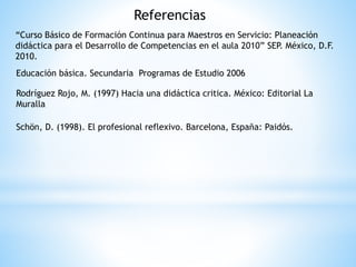 Referencias
“Curso Básico de Formación Continua para Maestros en Servicio: Planeación
didáctica para el Desarrollo de Competencias en el aula 2010” SEP. México, D.F.
2010.
Educación básica. Secundaria Programas de Estudio 2006
Rodríguez Rojo, M. (1997) Hacia una didáctica critica. México: Editorial La
Muralla
Schön, D. (1998). El profesional reflexivo. Barcelona, España: Paidós.
 