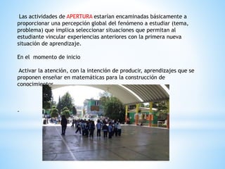 Las actividades de APERTURA estarían encaminadas básicamente a
proporcionar una percepción global del fenómeno a estudiar (tema,
problema) que implica seleccionar situaciones que permitan al
estudiante vincular experiencias anteriores con la primera nueva
situación de aprendizaje.
En el momento de inicio
Activar la atención, con la intención de producir, aprendizajes que se
proponen enseñar en matemáticas para la construcción de
conocimientos
-
 