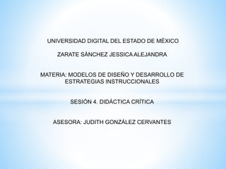 UNIVERSIDAD DIGITAL DEL ESTADO DE MÉXICO
ZARATE SÁNCHEZ JESSICA ALEJANDRA
MATERIA: MODELOS DE DISEÑO Y DESARROLLO DE
ESTRATEGIAS INSTRUCCIONALES
SESIÓN 4. DIDÁCTICA CRÍTICA
ASESORA: JUDITH GONZÁLEZ CERVANTES
 