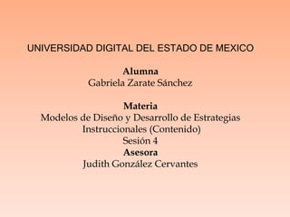 UNIVERSIDAD DIGITAL DEL ESTADO DE MEXICO
Alumna
Gabriela Zarate Sánchez
Materia
Modelos de Diseño y Desarrollo de Estrategias
Instruccionales (Contenido)
Sesión 4
Asesora
Judith González Cervantes
 