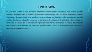 CONCLUSIÓN
• La Didáctica Critica es una excelente alternativa como modelo educativo para formar sujetos
críticos y autónomos en su proceso de enseñanza-aprendizaje, para lo cual es importante diseñar
situaciones de aprendizaje que propicien un aprendizaje significativo en los estudiantes, para lo
cual se diseño una situación en donde se considero el enfoque de la didáctica crítica el cual se
refiere en el cambio del la relación entre profesor-estudiante, rompiendo el vinculo dependiente
del alumno con el docente, de tal forma que el alumno realizó la investigación por su cuenta ,
pero con la guía del docente.
 