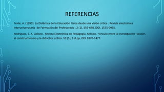 REFERENCIAS
Fraile, A. (1999). La Didáctica de la Educación Física desde una visión critica . Revista electrónica
Interuniversitaria de Formación del Profesorado . 2 (1), 559-698. DOI. 1575-0965.
Rodríguez, E. A. Odiseo . Revista Electrónica de Pedagogía. México. Vinculo entre la investigación –acción,
el constructivismo y la didáctica crítica. 10 (5), 1-8 pp. DOI 1870-1477.
 