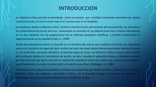 INTRODUCCION
La Didáctica critica concibe al aprendizaje como un proceso que considera constantes momentos de ruptura
y reconstrucción, el cual se centra más en el proceso que en el resultado.
La enseñanza desde la didáctica crítica facilita la transformación permanente del pensamiento, las actitudes y
los comportamientos de los alumnos, provocando el contraste de sus adquisiciones mas o menos espontáneas
en su vida cotidiana con las proposiciones de las distintas disciplinas científicas y también estimulando su
experimentación en la realidad (Fraile, A , 1999).
Desde esta perspectiva teórica el docente es un científico del aula ya que mediante el vínculo que logra de la
teoría con la práctica es capaz de hacer análisis del salón de clases desde diversas posiciones teóricas, lo cual a
su vez le permite una praxis educativa. El docente capaz de tener una didáctica crítica es aquel que ha hecho
de la reflexión teórica un instrumento de acción, es decir, visualiza la educación como un fenómeno social y
por ello entiende que dentro del aula es importante considerar niveles de análisis que le permitan entender lo
social (ambiente), lo escolar (institucional) y el aula (lo específico). (Rodríguez, A. 2008).
Actualmente en la educación primaria se trabaja con secuencias que tienen un inicio , desarrollo y cierre en la
Didáctica Crítica son apertura , desarrollo y cierre , en el presente trabajo se presenta una situación de
aprendizaje en base en los planteamientos de la Didáctica Crítica.
 