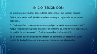 INICIO (SESIÓN DOS)
Se iniciara con preguntas generadoras para conocer sus saberes previos:
*¿Qué es la extinción?, ¿Cuáles son las causas que originan la extinción de
especies?.
* ¿Qué animales conoces que están en peligro de extinción en nuestro país?,
*¿Que repercusiones puede ocasionar en la forma de vida de otras especies, o
en la vida de las personas ?, ¿Qué podemos hacer al respecto?.
Se les pedirá que en equipos de 6 traten de contestar las preguntas y por
medio de lluvia de ideas se anotaran sus respuestas en el pizarrón.
 