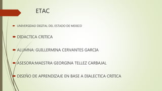 ETAC
 UNIVERSIDAD DIGITAL DEL ESTADO DE MEXICO
 DIDACTICA CRITICA
 ALUMNA: GUILLERMINA CERVANTES GARCIA
 ASESORA:MAESTRA GEORGINA TELLEZ CARBAJAL
 DISEÑO DE APRENDIZAJE EN BASE A DIALECTICA CRITICA
 