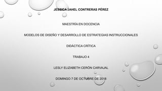 JESSICA JAHEL CONTRERAS PÉREZ
MAESTRÍA EN DOCENCIA
MODELOS DE DISEÑO Y DESARROLLO DE ESTRATEGIAS INSTRUCCIONALES
DIDÁCTICA CRÍTICA
TRABAJO 4
LESLY ELIZABETH CERÓN CARVAJAL
DOMINGO 7 DE OCTUBRE DE 2018
 