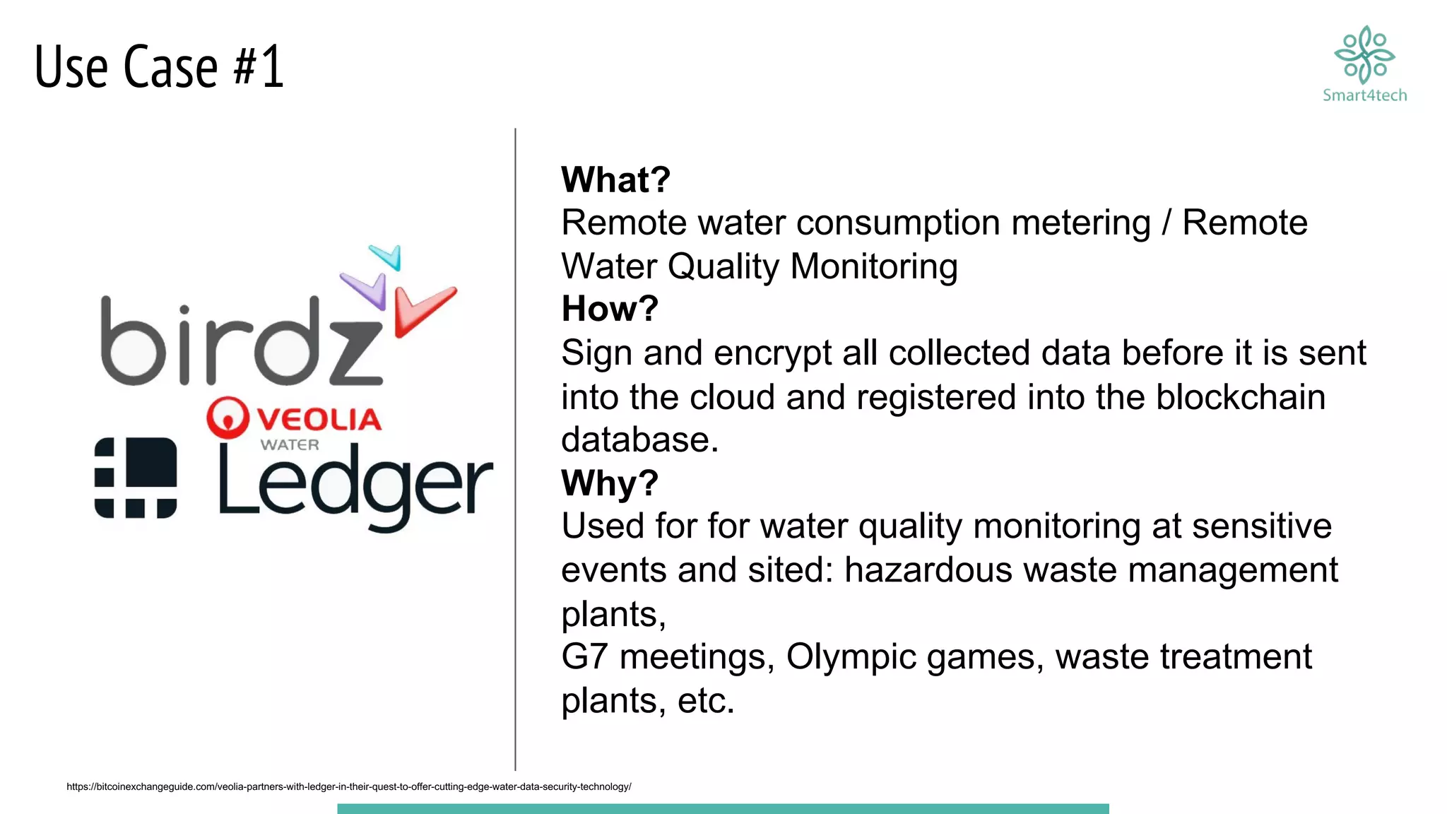 Use Case #1
What?
Remote water consumption metering / Remote
Water Quality Monitoring
How?
Sign and encrypt all collected data before it is sent
into the cloud and registered into the blockchain
database.
Why?
Used for for water quality monitoring at sensitive
events and sited: hazardous waste management
plants,
G7 meetings, Olympic games, waste treatment
plants, etc.
https://bitcoinexchangeguide.com/veolia-partners-with-ledger-in-their-quest-to-offer-cutting-edge-water-data-security-technology/
 
