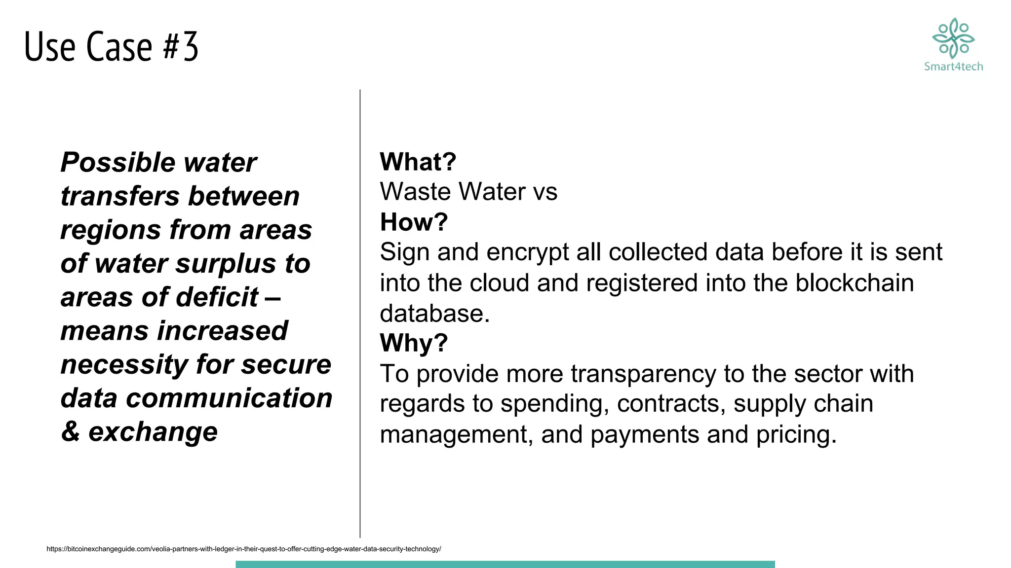 Use Case #3
What?
Waste Water vs
How?
Sign and encrypt all collected data before it is sent
into the cloud and registered into the blockchain
database.
Why?
To provide more transparency to the sector with
regards to spending, contracts, supply chain
management, and payments and pricing.
https://bitcoinexchangeguide.com/veolia-partners-with-ledger-in-their-quest-to-offer-cutting-edge-water-data-security-technology/
Possible water
transfers between
regions from areas
of water surplus to
areas of deficit –
means increased
necessity for secure
data communication
& exchange
 