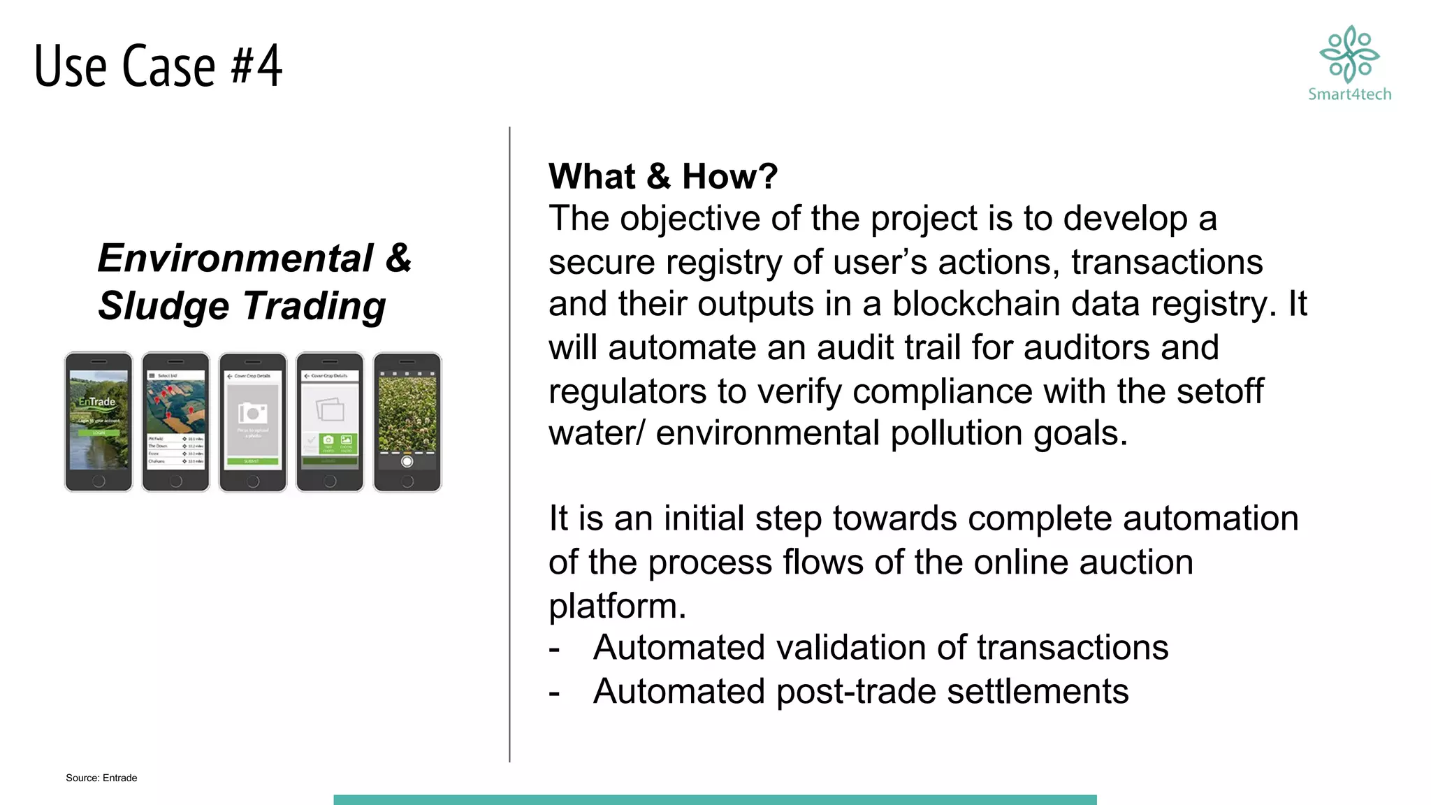 Use Case #4
What & How?
The objective of the project is to develop a
secure registry of user’s actions, transactions
and their outputs in a blockchain data registry. It
will automate an audit trail for auditors and
regulators to verify compliance with the setoff
water/ environmental pollution goals.
It is an initial step towards complete automation
of the process flows of the online auction
platform.
- Automated validation of transactions
- Automated post-trade settlements
Source: Entrade
Environmental &
Sludge Trading
 