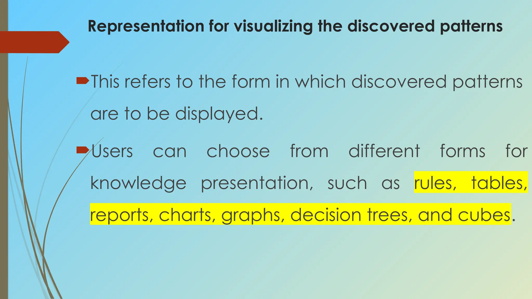 Representation for visualizing the discovered patterns
This refers to the form in which discovered patterns
are to be displayed.
Users can choose from different forms for
knowledge presentation, such as rules, tables,
reports, charts, graphs, decision trees, and cubes.
 