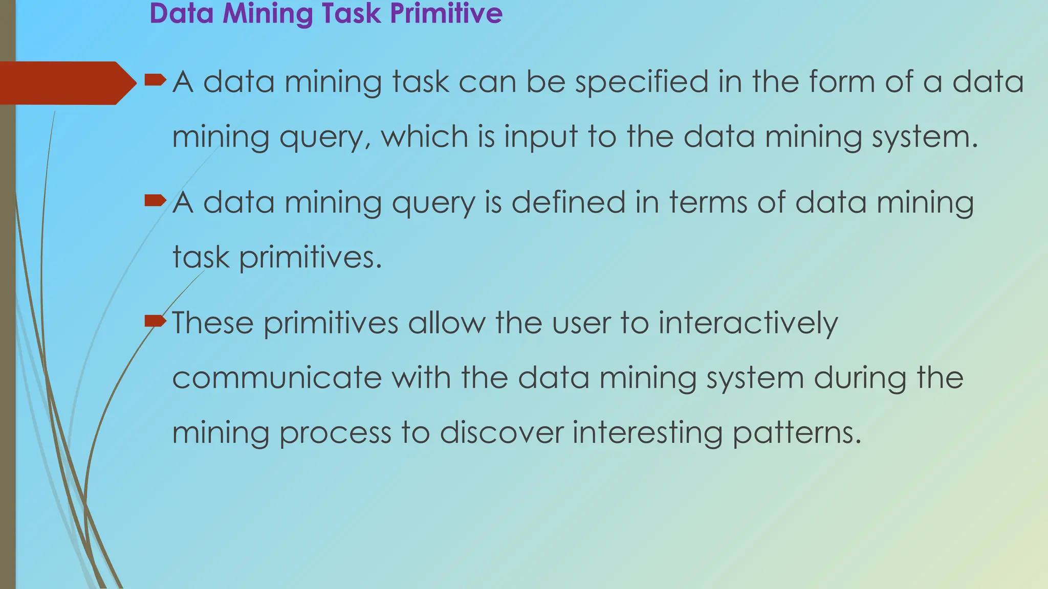 Data Mining Task Primitive
A data mining task can be specified in the form of a data
mining query, which is input to the data mining system.
A data mining query is defined in terms of data mining
task primitives.
These primitives allow the user to interactively
communicate with the data mining system during the
mining process to discover interesting patterns.
 