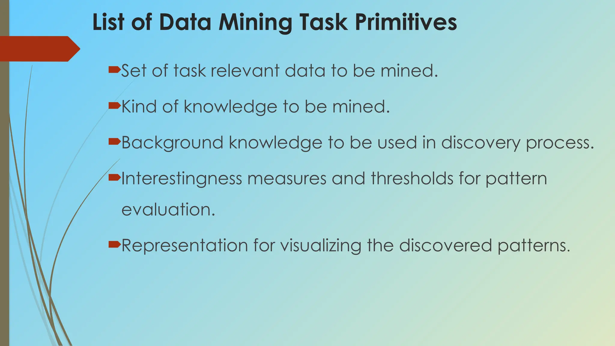List of Data Mining Task Primitives
Set of task relevant data to be mined.
Kind of knowledge to be mined.
Background knowledge to be used in discovery process.
Interestingness measures and thresholds for pattern
evaluation.
Representation for visualizing the discovered patterns.
 