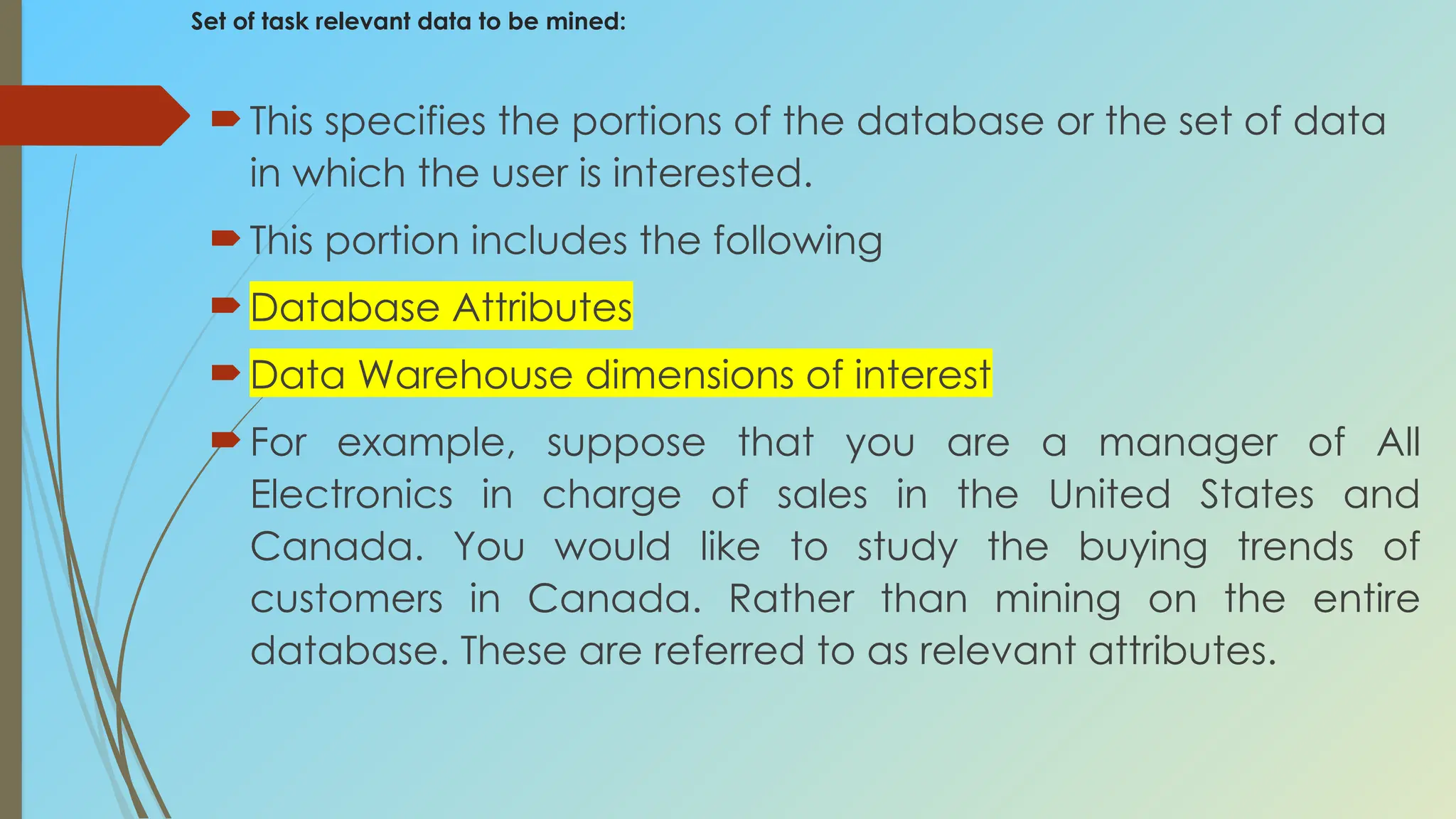 Set of task relevant data to be mined:
This specifies the portions of the database or the set of data
in which the user is interested.
This portion includes the following
Database Attributes
Data Warehouse dimensions of interest
For example, suppose that you are a manager of All
Electronics in charge of sales in the United States and
Canada. You would like to study the buying trends of
customers in Canada. Rather than mining on the entire
database. These are referred to as relevant attributes.
 