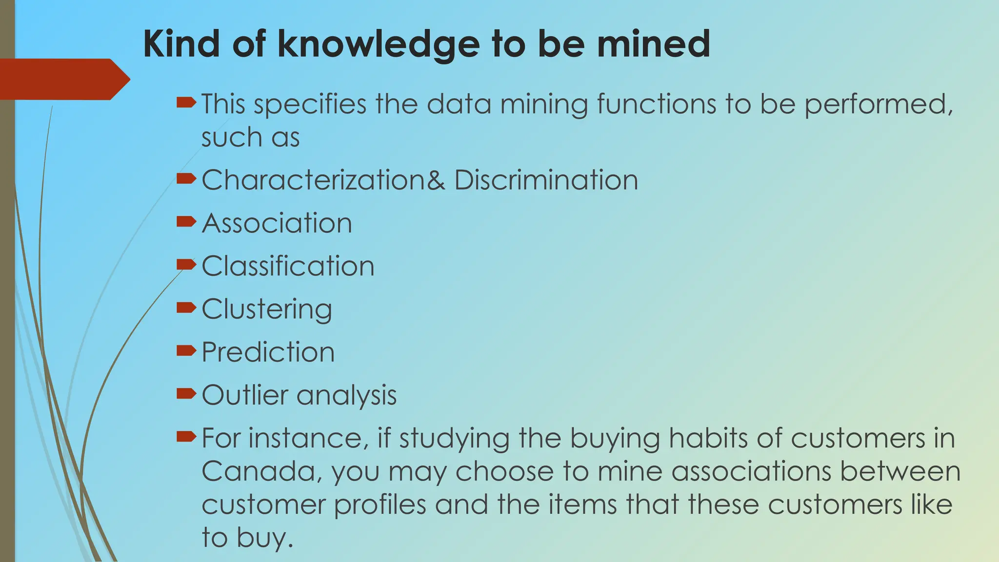 Kind of knowledge to be mined
This specifies the data mining functions to be performed,
such as
Characterization& Discrimination
Association
Classification
Clustering
Prediction
Outlier analysis
For instance, if studying the buying habits of customers in
Canada, you may choose to mine associations between
customer profiles and the items that these customers like
to buy.
 