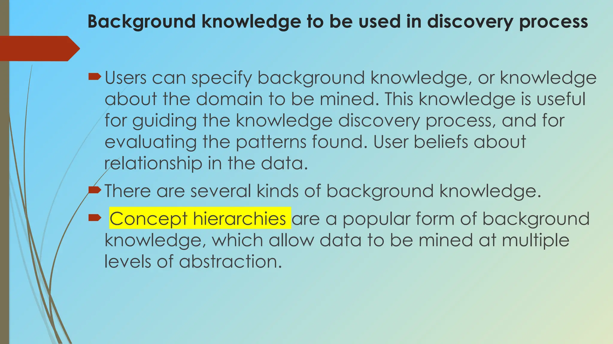 Background knowledge to be used in discovery process
Users can specify background knowledge, or knowledge
about the domain to be mined. This knowledge is useful
for guiding the knowledge discovery process, and for
evaluating the patterns found. User beliefs about
relationship in the data.
There are several kinds of background knowledge.
 Concept hierarchies are a popular form of background
knowledge, which allow data to be mined at multiple
levels of abstraction.
 