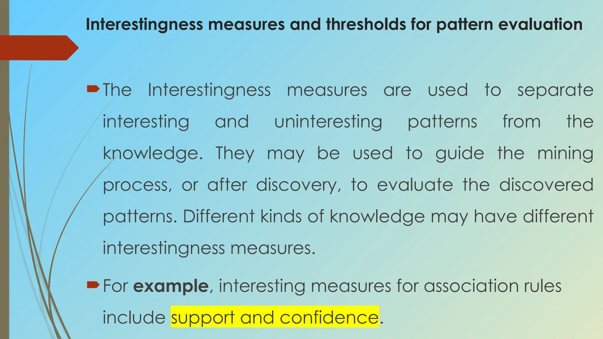 Interestingness measures and thresholds for pattern evaluation
The Interestingness measures are used to separate
interesting and uninteresting patterns from the
knowledge. They may be used to guide the mining
process, or after discovery, to evaluate the discovered
patterns. Different kinds of knowledge may have different
interestingness measures.
For example, interesting measures for association rules
include support and confidence.
 