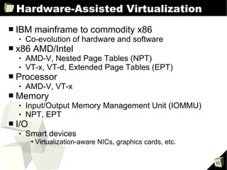 Hardware-Assisted Virtualization IBM mainframe to commodity x86 Co-evolution of hardware and software x86 AMD/Intel AMD-V, Nested Page Tables (NPT) VT-x, VT-d, Extended Page Tables (EPT) Processor AMD-V, VT-x Memory Input/Output Memory Management Unit (IOMMU) NPT, EPT I/O Smart devices Virtualization-aware NICs, graphics cards, etc. 