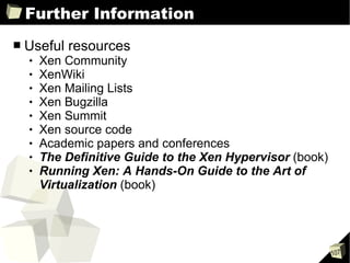 Further Information Useful resources Xen Community XenWiki Xen Mailing Lists Xen Bugzilla Xen Summit Xen source code Academic papers and conferences The Definitive Guide to the Xen Hypervisor  (book) Running Xen: A Hands-On Guide to the Art of Virtualization  (book) 