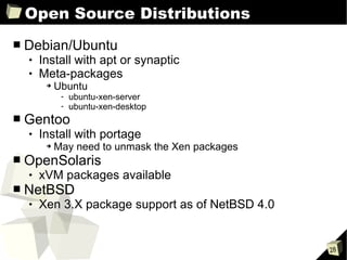 Open Source Distributions Debian/Ubuntu Install with apt or synaptic Meta-packages Ubuntu ubuntu-xen-server ubuntu-xen-desktop Gentoo Install with portage May need to unmask the Xen packages OpenSolaris xVM packages available NetBSD Xen 3.X package support as of NetBSD 4.0  