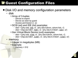 Guest Configuration Files Disk I/O and memory configuration parameters disk Array of 3-tuples Device to export Device as seen by guest Access permission (r, w) SCSI (sd) and IDE (hd) examples: disk = ['phy:sda,  sda , w', 'phy:/dev/cdrom, cdrom:hdc, r'] disk = ['tap:aio:hdb1,  hdb1 , w', 'phy:/dev/LV/disk1,  sda1 , w'] Xen Virtual Block Device (xvd) examples:  disk = ['phy:sda,  xvda , w', 'phy:/dev/cdrom, cdrom:hdc, r'] disk = ['tap:aio:hdb1,  xvdb1 , w', 'phy:/dev/LV/disk1,  xvda1 , w'] memory Integer in megabytes (MB) Example: memory = 512 