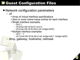 Guest Configuration Files Network configuration parameters vif Array of virtual interface specifications Zero or more name=value entries for each interface Single interface examples vif=[' '] vif=['mac=00:16:3e:51:c2:b1'] vif=['mac=00:16:3e:36:a1:e9, bridge=eth0'] Multiple interface examples vif=[' ', ' '] vif= ['mac=00:16:3e:36:a1:e9, bridge=eth1', 'bridge=eth0'] dhcp, gateway, hostname, netmask 