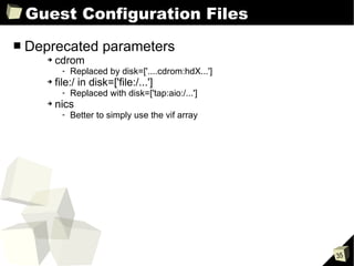 Guest Configuration Files Deprecated parameters cdrom Replaced by disk=['....cdrom:hdX...'] file:/ in disk=['file:/...'] Replaced with disk=['tap:aio:/...'] nics Better to simply use the vif array 