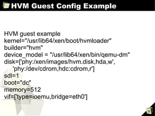 HVM Guest Config Example HVM guest example kernel="/usr/lib64/xen/boot/hvmloader" builder="hvm" device_model = "/usr/lib64/xen/bin/qemu-dm" disk=['phy:/xen/images/hvm.disk,hda,w',   'phy:/dev/cdrom,hdc:cdrom,r'] sdl=1 boot="dc" memory=512 vif=['type=ioemu,bridge=eth0'] 