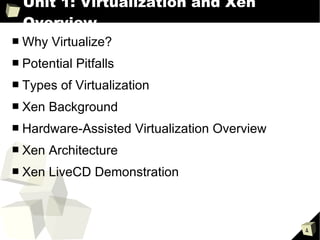 Unit 1: Virtualization and Xen Overview Why Virtualize? Potential Pitfalls Types of Virtualization Xen Background Hardware-Assisted Virtualization Overview Xen Architecture Xen LiveCD Demonstration 