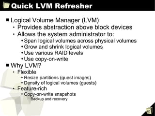 Quick LVM Refresher Logical Volume Manager (LVM) Provides abstraction above block devices Allows the system administrator to: Span logical volumes across physical volumes Grow and shrink logical volumes Use various RAID levels Use copy-on-write Why LVM? Flexible Resize partitions (guest images) Density of logical volumes (guests) Feature-rich Copy-on-write snapshots Backup and recovery 