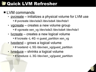 Quick LVM Refresher LVM commands pvcreate  – initializes a physical volume for LVM use # pvcreate /dev/sda3 /dev/sda4 /dev/hda1 vgcreate  – creates a new volume group # vgcreate xen_vg /dev/sda3 /dev/sda4 /dev/hda1 lvcreate  – creates a new logical volume # lvcreate -L 4G -n guest_partition xen_vg lvextend  – grows a logical volume # lvextend -L 5G /dev/xen_vg/guest_partition lvreduce  – shrinks a logical volume # lvreduce -L 3G /dev/xen_vg/guest_partition 