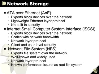 Network Storage ATA over Ethernet (AoE) Exports block devices over the network Lightweight Ethernet layer protocol No built-in security Internet Small Computer System Interface (iSCSI) Exports block devices over the network Scales with network bandwidth Network layer protocol Client and user-level security Network File System (NFS) Exports file system over the network Well-known and widely used Network layer protocol Known performance issues as root file system  