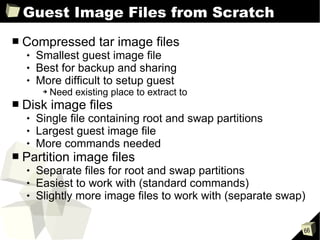 Guest Image Files from Scratch Compressed tar image files Smallest guest image file Best for backup and sharing More difficult to setup guest Need existing place to extract to Disk image files Single file containing root and swap partitions Largest guest image file More commands needed Partition image files Separate files for root and swap partitions Easiest to work with (standard commands) Slightly more image files to work with (separate swap) 