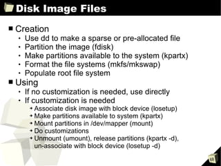 Disk Image Files Creation Use dd to make a sparse or pre-allocated file Partition the image (fdisk) Make partitions available to the system (kpartx) Format the file systems (mkfs/mkswap) Populate root file system Using If no customization is needed, use directly If customization is needed Associate disk image with block device (losetup) Make partitions available to system (kpartx) Mount partitions in /dev/mapper (mount) Do customizations Unmount (umount), release partitions (kpartx -d),  un-associate with block device (losetup -d) 