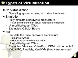 Types of Virtualization No Virtualization Operating system running on native hardware  Emulation Fully-emulate a hardware architecture Can be different than actual hardware architecture Unmodified guest OSes Examples: QEMU, Bochs Full Simulate the base hardware architecture Binary re-writing Hardware-assisted virtualization Unmodified guest OSes Examples: VMware, VirtualBox, QEMU + kqemu, MS Virtual PC, Parallels, Xen/KVM (hardware-assisted) 