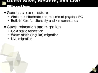 Guest Save, Restore, and Live Migration Guest save and restore Similar to hibernate and resume of physical PC Built-in Xen functionality and xm commands Guest relocation and migration Cold static relocation Warm static (regular) migration Live migration 