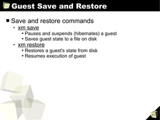 Guest Save and Restore Save and restore commands xm save Pauses and suspends (hibernates) a guest Saves guest state to a file on disk xm restore Restores a guest's state from disk Resumes execution of guest 