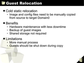 Guest Relocation Cold static relocation Image and config files need to be manually copied from source to target Domain0 Benefits Hardware maintenance with less downtime Backup of guest images Shared storage not required Limitations More manual process Guests should be shut down during copy 