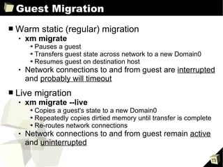 Guest Migration Warm static (regular) migration xm migrate Pauses a guest Transfers guest state across network to a new Domain0 Resumes guest on destination host Network connections to and from guest are  interrupted  and  probably will timeout Live migration xm migrate --live Copies a guest's state to a new Domain0 Repeatedly copies dirtied memory until transfer is complete Re-routes network connections Network connections to and from guest remain  active  and  uninterrupted 